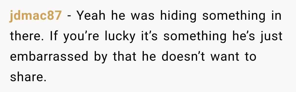 jdmac87 − Yeah he was hiding something in there. If you’re lucky it’s something he’s just embarrassed by that he doesn’t want to share.