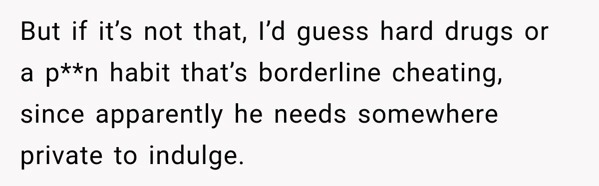 But if it’s not that, I’d guess hard drugs or a p**n habit that’s borderline cheating, since apparently he needs somewhere private to indulge.