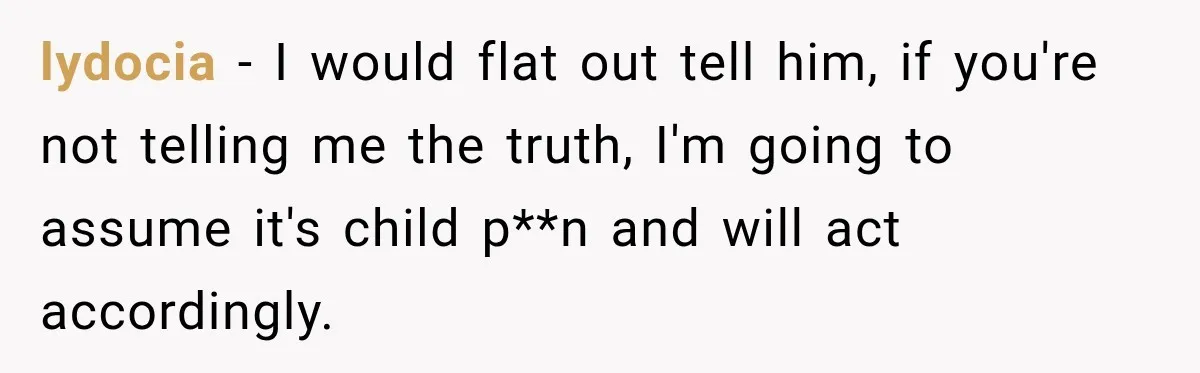 lydocia − I would flat out tell him, if you're not telling me the truth, I'm going to assume it's child p**n and will act accordingly.