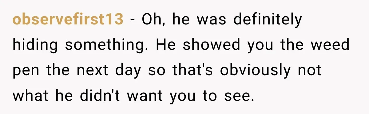 observefirst13 − Oh, he was definitely hiding something. He showed you the weed pen the next day so that's obviously not what he didn't want you to see.