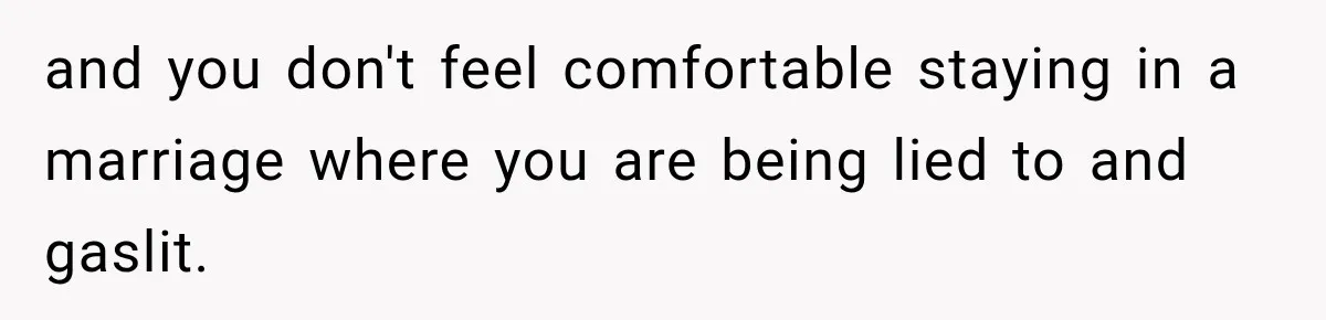 and you don't feel comfortable staying in a marriage where you are being lied to and gaslit.