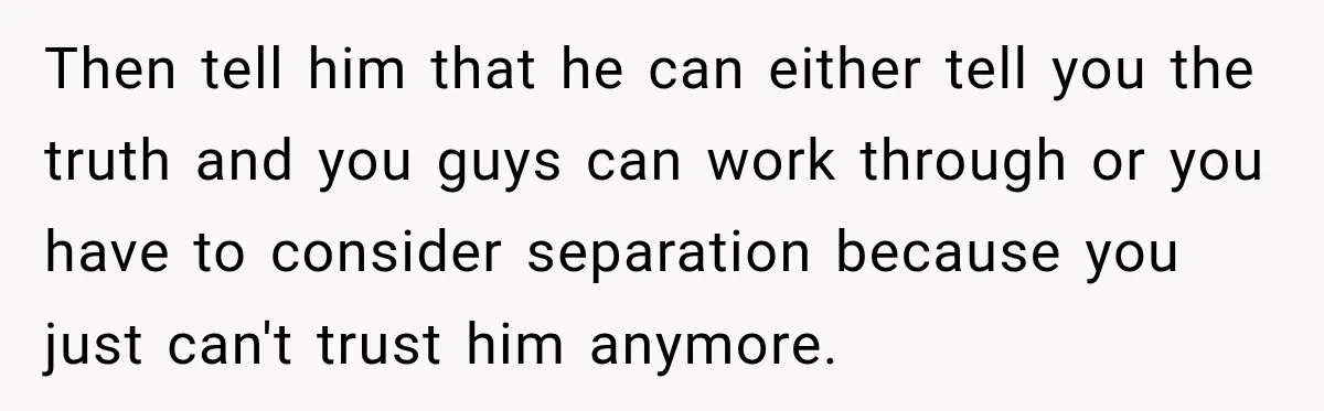 Then tell him that he can either tell you the truth and you guys can work through or you have to consider separation because you just can't trust him anymore.