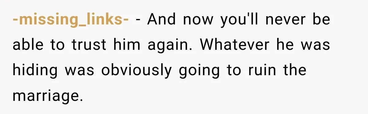 -missing_links- − And now you'll never be able to trust him again. Whatever he was hiding was obviously going to ruin the marriage.