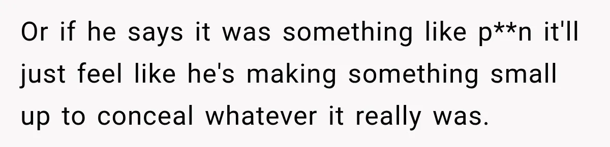 Or if he says it was something like p**n it'll just feel like he's making something small up to conceal whatever it really was.