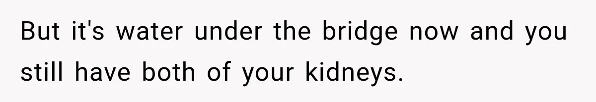 Woman Offers Cousin Her Kidney, Then Takes Back the Gift After Being Treated Like a Servant But it's water under the bridge now and you still have both of your kidneys.