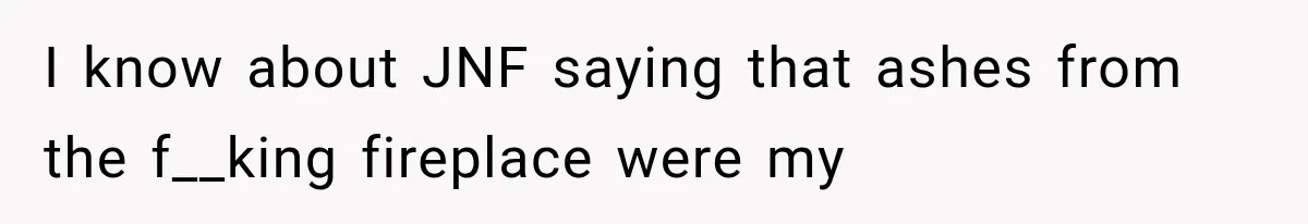 Mother Discovers Her Parents Faked Her Dead Son’s Memorial, Then Cuts Them Off Forever I know about JNF saying that ashes from the f__king fireplace were my