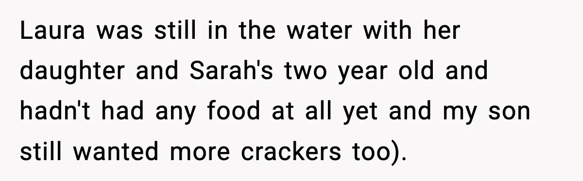 Mom Brings Lunch for Everyone, Then Gets Blamed for Not Letting One Child Eat All the Crackers Laura was still in the water with her daughter and Sarah's two year old and hadn't had any food at all yet and my son still wanted more crackers too).