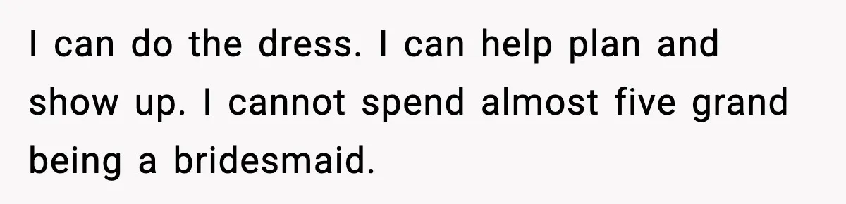 Woman Accepts Maid of Honor Role, Then Learns Friendship Comes With a $4,700 Price Tag I can do the dress. I can help plan and show up. I cannot spend almost five grand being a bridesmaid.