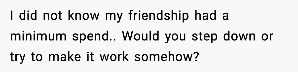 Woman Accepts Maid of Honor Role, Then Learns Friendship Comes With a $4,700 Price Tag I did not know my friendship had a minimum spend.. Would you step down or try to make it work somehow?