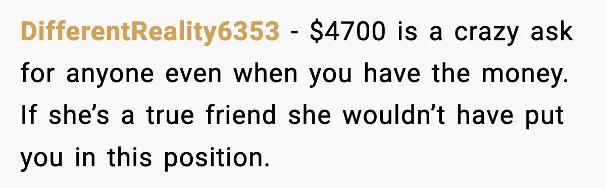 Woman Accepts Maid of Honor Role, Then Learns Friendship Comes With a $4,700 Price Tag DifferentReality6353 − $4700 is a crazy ask for anyone even when you have the money. If she’s a true friend she wouldn’t have put you in this position.