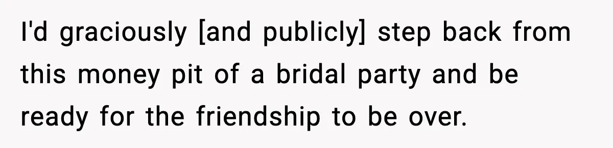 I'd graciously [and publicly] step back from this money pit of a bridal party and be ready for the friendship to be over.