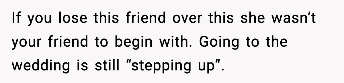 Woman Accepts Maid of Honor Role, Then Learns Friendship Comes With a $4,700 Price Tag If you lose this friend over this she wasn’t your friend to begin with. Going to the wedding is still “stepping up”.