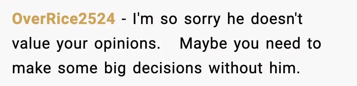 Husband Secretly Accepts a Promotion After Promising He Wouldn’t, Wife Finds Out From a Text Message OverRice2524 − I'm so sorry he doesn't value your opinions. Maybe you need to make some big decisions without him.