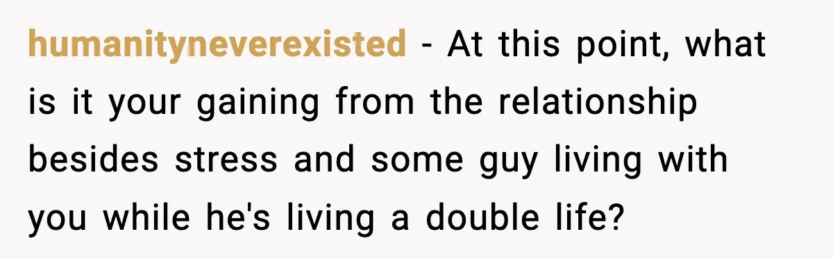 Husband Secretly Accepts a Promotion After Promising He Wouldn’t, Wife Finds Out From a Text Message humanityneverexisted − At this point, what is it your gaining from the relationship besides stress and some guy living with you while he's living a double life?