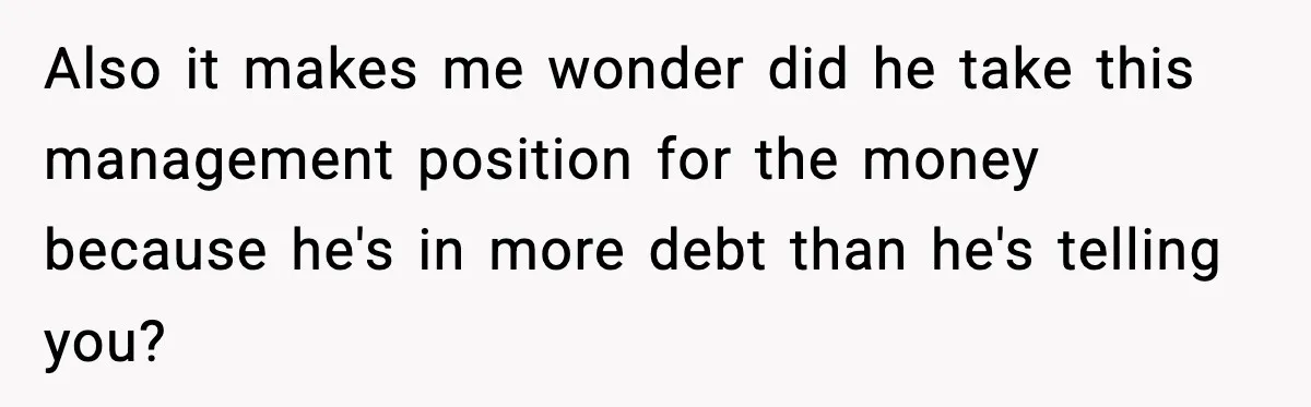 Husband Secretly Accepts a Promotion After Promising He Wouldn’t, Wife Finds Out From a Text Message Also it makes me wonder did he take this management position for the money because he's in more debt than he's telling you?