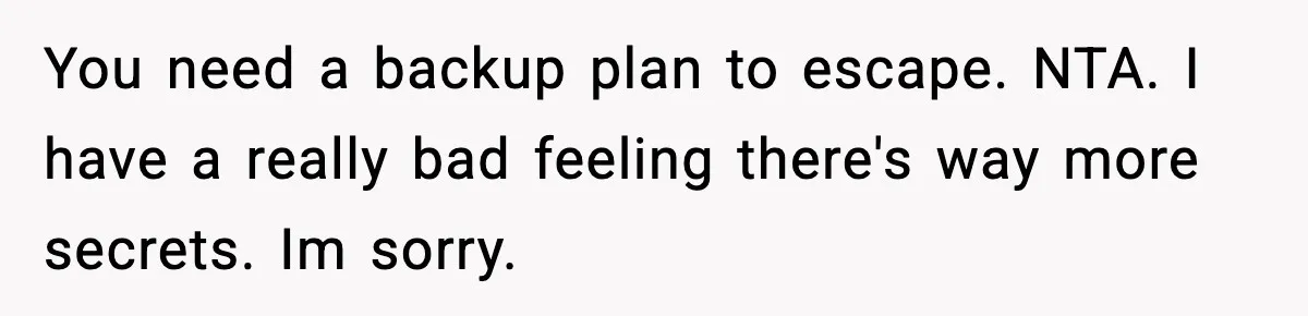Husband Secretly Accepts a Promotion After Promising He Wouldn’t, Wife Finds Out From a Text Message You need a backup plan to escape. NTA. I have a really bad feeling there's way more secrets. Im sorry.