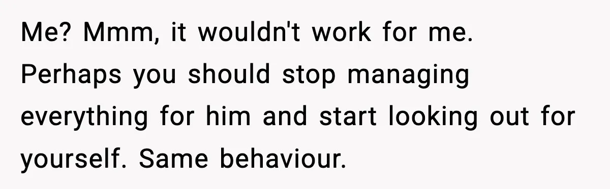 Husband Secretly Accepts a Promotion After Promising He Wouldn’t, Wife Finds Out From a Text Message Me? Mmm, it wouldn't work for me. Perhaps you should stop managing everything for him and start looking out for yourself. Same behaviour.