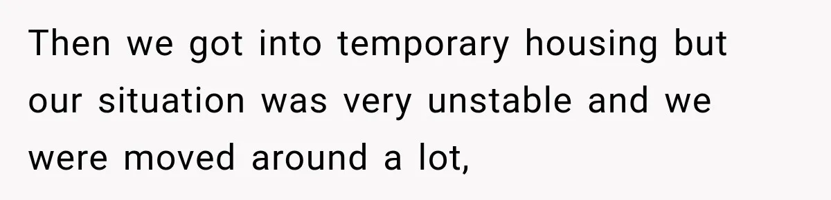 Then we got into temporary housing but our situation was very unstable and we were moved around a lot,
