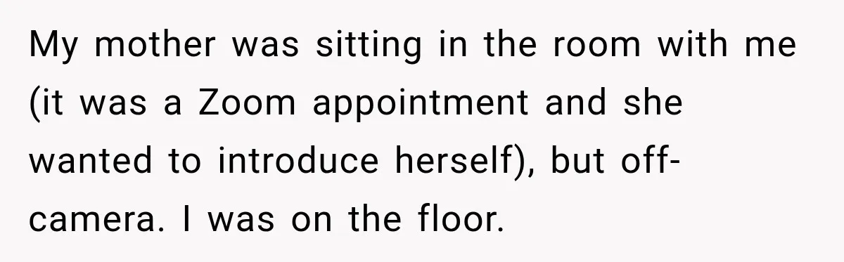 My mother was sitting in the room with me (it was a Zoom appointment and she wanted to introduce herself), but off-camera. I was on the floor.