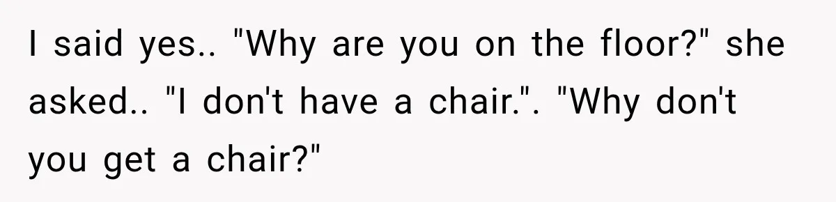 I said yes.. "Why are you on the floor?" she asked.. "I don't have a chair.". "Why don't you get a chair?"