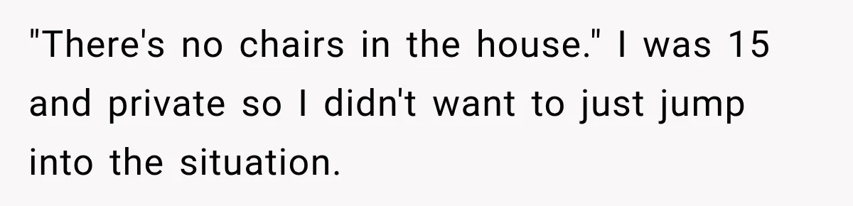 "There's no chairs in the house." I was 15 and private so I didn't want to just jump into the situation.