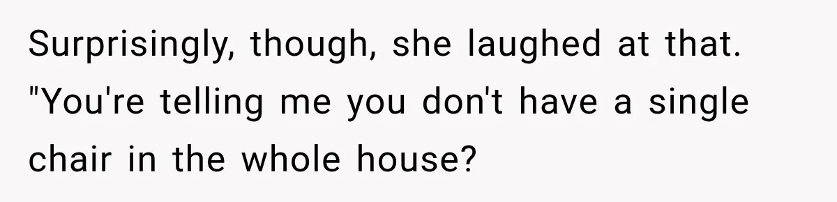 Surprisingly, though, she laughed at that. "You're telling me you don't have a single chair in the whole house?