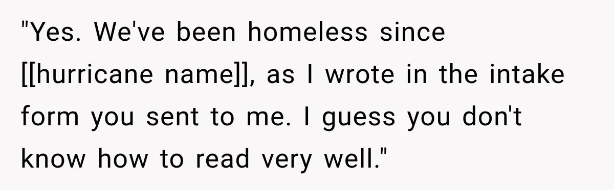 "Yes. We've been homeless since [[hurricane name]], as I wrote in the intake form you sent to me. I guess you don't know how to read very well."