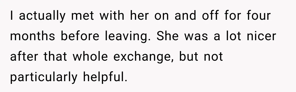 I actually met with her on and off for four months before leaving. She was a lot nicer after that whole exchange, but not particularly helpful.