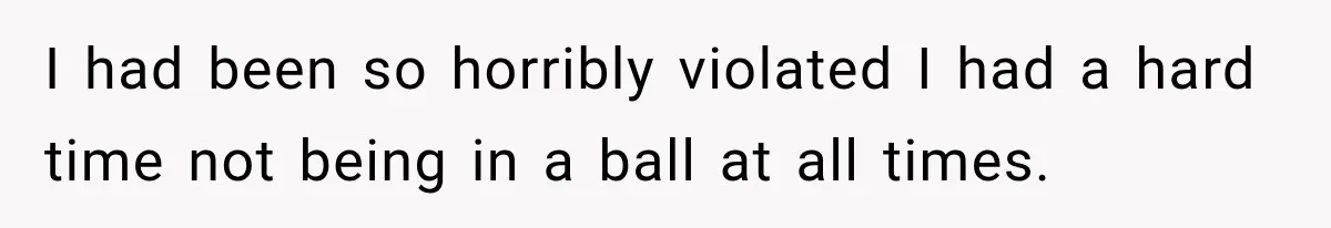 I had been so horribly violated I had a hard time not being in a ball at all times.