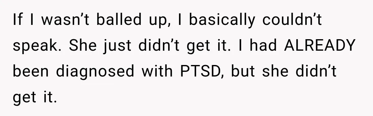 If I wasn’t balled up, I basically couldn’t speak. She just didn’t get it. I had ALREADY been diagnosed with PTSD, but she didn’t get it.