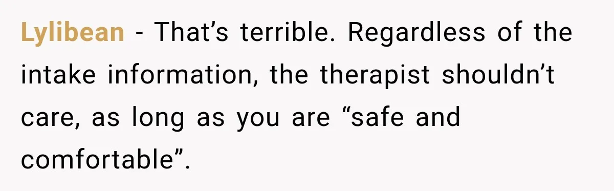 Lylibean − That’s terrible. Regardless of the intake information, the therapist shouldn’t care, as long as you are “safe and comfortable”.
