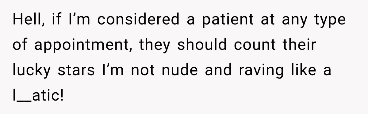 Hell, if I’m considered a patient at any type of appointment, they should count their lucky stars I’m not nude and raving like a l__atic!