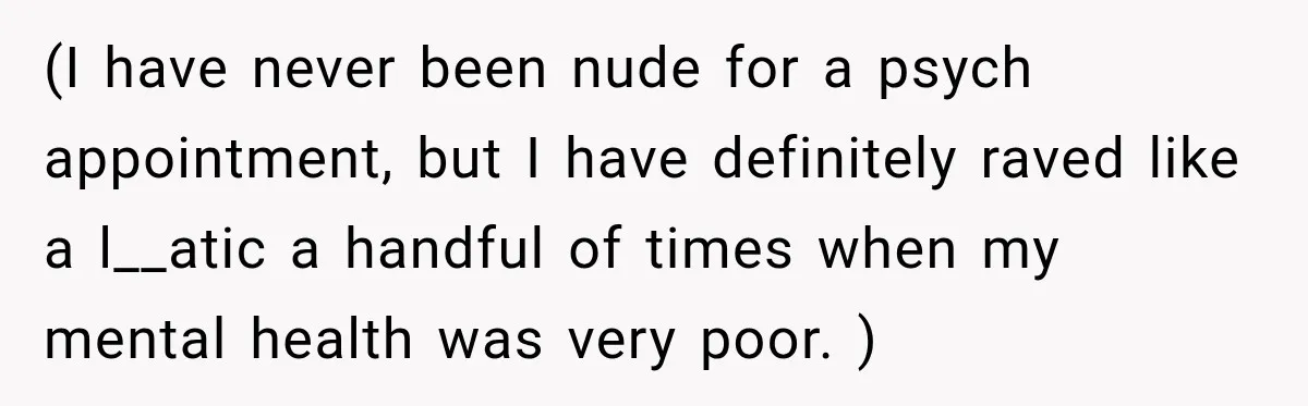 (I have never been nude for a psych appointment, but I have definitely raved like a l__atic a handful of times when my mental health was very poor. )