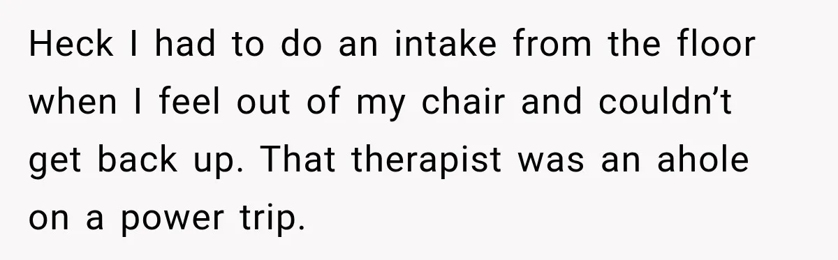 Heck I had to do an intake from the floor when I feel out of my chair and couldn’t get back up. That therapist was an ahole on a power...