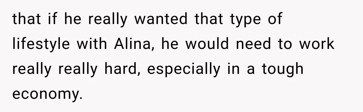 that if he really wanted that type of lifestyle with Alina, he would need to work really really hard, especially in a tough economy.