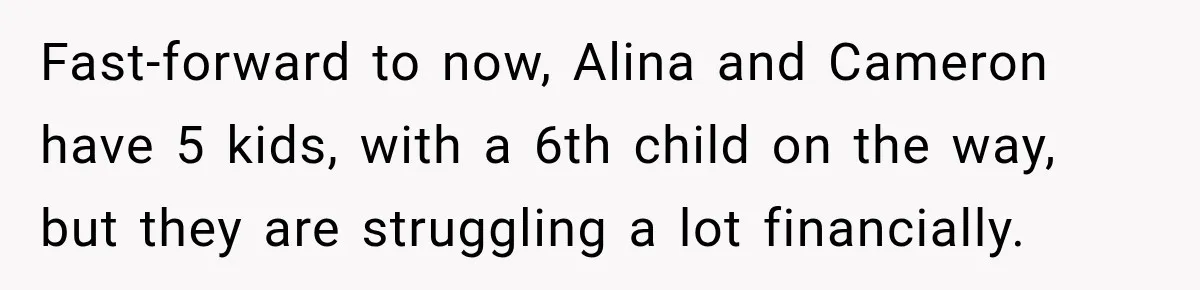 Fast-forward to now, Alina and Cameron have 5 kids, with a 6th child on the way, but they are struggling a lot financially.