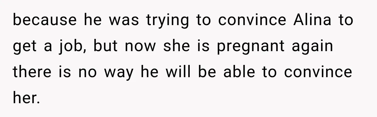 because he was trying to convince Alina to get a job, but now she is pregnant again there is no way he will be able to convince her.