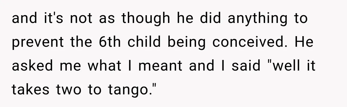 and it's not as though he did anything to prevent the 6th child being conceived. He asked me what I meant and I said "well it takes two to tango."