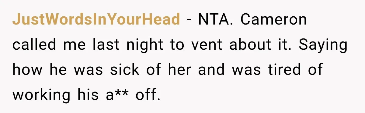 JustWordsInYourHead − NTA. Cameron called me last night to vent about it. Saying how he was sick of her and was tired of working his a** off.