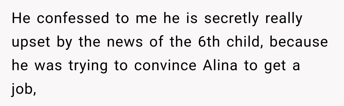 He confessed to me he is secretly really upset by the news of the 6th child, because he was trying to convince Alina to get a job,