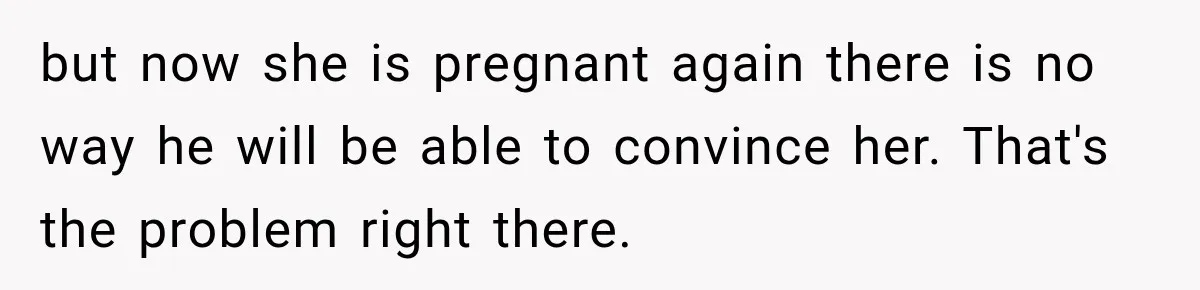 but now she is pregnant again there is no way he will be able to convince her. That's the problem right there.