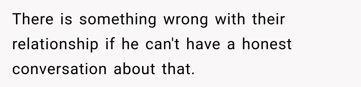 There is something wrong with their relationship if he can't have a honest conversation about that.