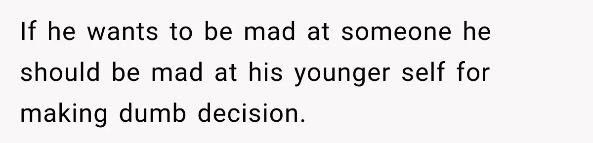 If he wants to be mad at someone he should be mad at his younger self for making dumb decision.
