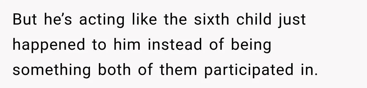 But he’s acting like the sixth child just happened to him instead of being something both of them participated in.