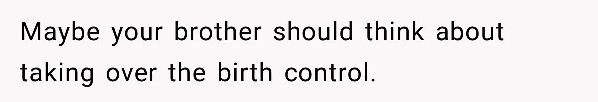 Maybe your brother should think about taking over the birth control.