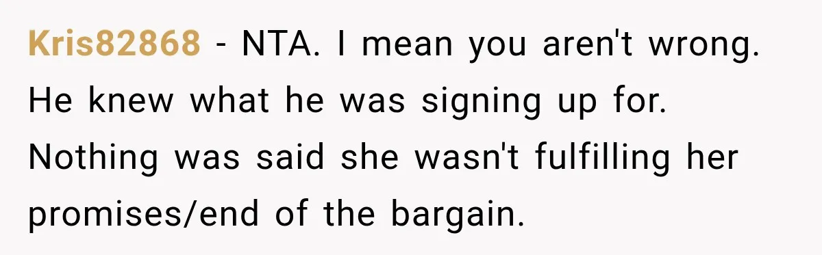 Kris82868 − NTA. I mean you aren't wrong. He knew what he was signing up for. Nothing was said she wasn't fulfilling her promises/end of the bargain.