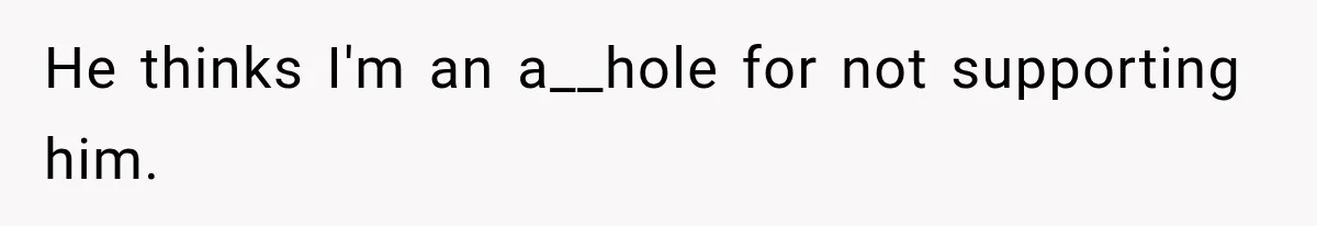 He thinks I'm an a__hole for not supporting him.