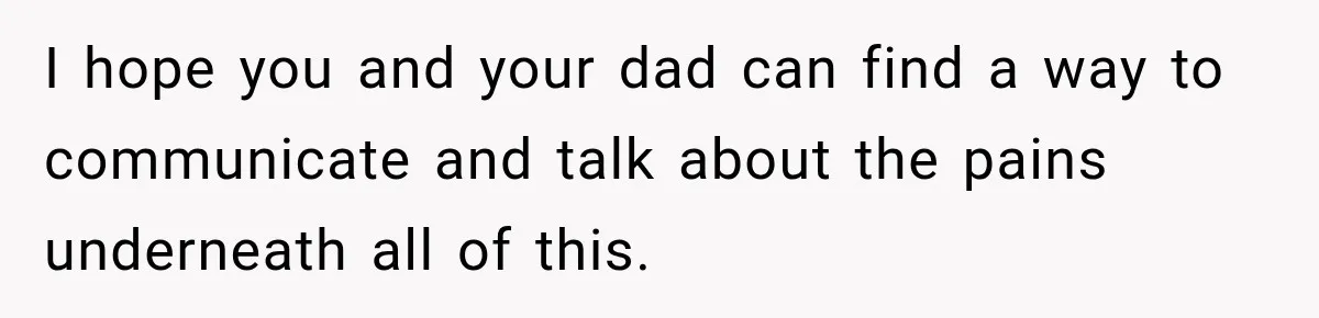 I hope you and your dad can find a way to communicate and talk about the pains underneath all of this.