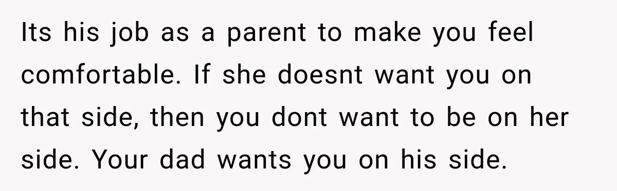 Its his job as a parent to make you feel comfortable. If she doesnt want you on that side, then you dont want to be on her side. Your dad...