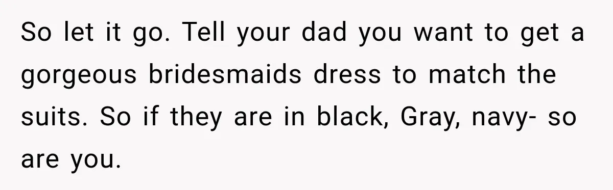 So let it go. Tell your dad you want to get a gorgeous bridesmaids dress to match the suits. So if they are in black, Gray, navy- so are you.